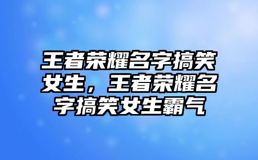 王者榮耀名字搞笑女生，王者榮耀名字搞笑女生霸氣