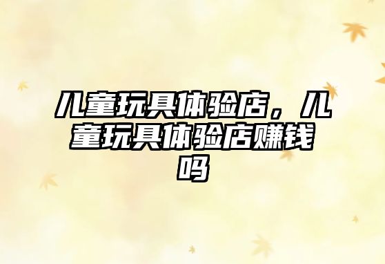 兒童玩具體驗(yàn)店，兒童玩具體驗(yàn)店賺錢嗎
