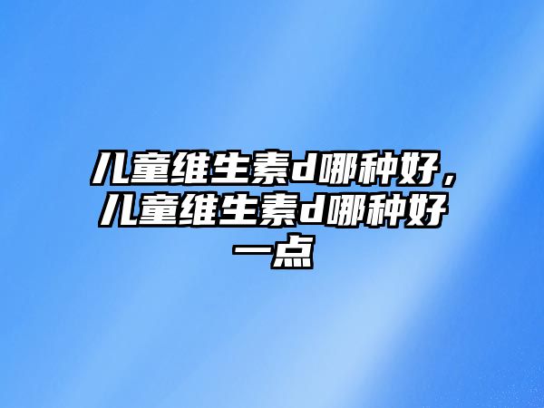 兒童維生素d哪種好，兒童維生素d哪種好一點