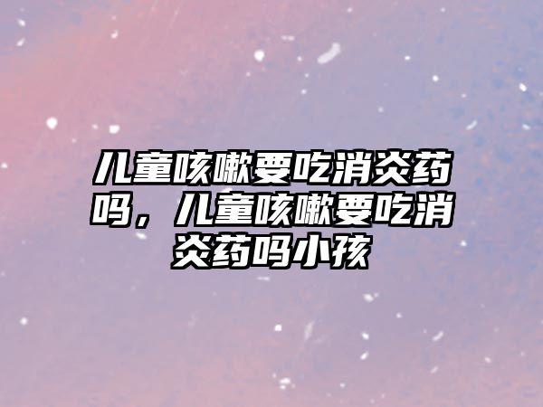 兒童咳嗽要吃消炎藥嗎，兒童咳嗽要吃消炎藥嗎小孩